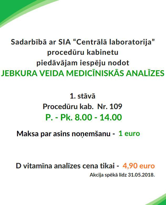 Sadarbībā ar SIA Centrālā laboratorija procedūru kabinetu piedāvājam iespēju nodot jebkura veida medicīniskās analīzes. 1. stāvā, procedūru kabineta numurs 109. p.-pk. 8.00 - 14.00 Maksa par asins noņemšanu 1 euro, D vitammīna analīzes cena tikai 4.90 euro. Akcija spēkā līdz 31.05.2018.